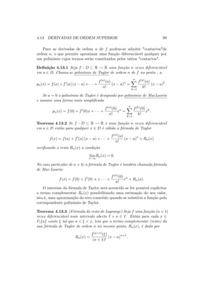 4.13. DERIVADAS DE ORDEM SUPERIOR 99
Para as derivadas de ordem n de f podem-se admitir "contactos"de
ordem n; o que permite aproximar uma função diferenciável qualquer por
um polinómio cujos termos serão constituidos pelos vários "contactos".
De…nição 4.13.1 Seja f : D R ! R uma função n vezes diferenciável
em a 2 D: Chama-se polinómio de Taylor de ordem n de f no ponto , a
pn(x) = f(a) + f0
(a) (x a) + +
f(n)(a)
n!
(x a)n
=
nX
k=1
f(k)(a)
k!
(x a)k
:
Se a = 0 o polinómio de Taylor é designado por polinómio de MacLaurin
e assume uma forma mais simpli…cada
pn(x) = f(0) + f0
(0)x + +
f(n)(0)
n!
xn
=
nX
k=1
f(k)(0)
k!
xk
:
Teorema 4.13.2 Se f : D R ! R é uma função n vezes diferenciável
em a 2 D então para qualquer x 2 D é válida a fórmula de Taylor
f(x) = f(a) + f0
(a) (x a) + +
f(n)(a)
n!
(x a)n
+ Rn(x)
veri…cando o resto Rn(x) a condição
lim
x!a
Rn(x) = 0:
No caso particular de a = 0; a fórmula de Taylor é também chamada fórmula
de Mac-Laurin:
f(x) = f(0) + f0
(0) x + +
f(n)(0)
n!
xn
+ Rn(x):
O interesse da fórmula de Taylor será acrescido se for possível explicitar
o termo complementar Rn(x) possibilitando uma estimação do seu valor,
isto é, uma aproximação do erro cometido quando se substitui a função pelo
correspondente polinómio de Taylor.
Teorema 4.13.3 (Fórmula do resto de Lagrange) Seja f uma função (n + 1)
vezes diferenciável num intervalo aberto I e a 2 I. Então para cada x 2
Infag existe tal que a < < x; tem que o termo complementar (resto) da
sua fórmula de Taylor de ordem n no mesmo ponto, Rn(x); é dado por
Rn(x) =
f(n+1)( )
(n + 1)!
(x a)n+1
:
 