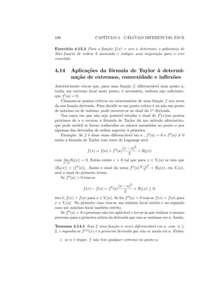 100 CAPÍTULO 4. CÁLCULO DIFERENCIAL EM R
Exercício 4.13.4 Para a função f(x) = sen x determine o polinómio de
Mac-Laurin de ordem 6 associado e indique uma majoração para o erro
cometido.
4.14 Aplicações da fórmula de Taylor à determi-
nação de extremos, convexidade e in‡exões
Anteriormente viu-se que, para uma função f; diferenciável num ponto a;
tenha um extremo local neste ponto, é necessário, embora não su…ciente,
que f0(a) = 0:
Chamam-se pontos críticos ou estacionários de uma função f aos zeros
da sua função derivada. Para decidir se um ponto crítico é ou não um ponto
de máximo ou de mínimo, pode recorrer-se ao sinal da 1a derivada.
Nos casos em que não seja possível estudar o sinal de f0(x)em pontos
próximos de a o recurso à fórmula de Taylor dá um método alternativo,
que pode serútil se forem conhecidos os valores assumidos no ponto a por
algumas das derivadas de ordem superior à primeira.
Exemplo: Se f é duas vezes diferenciável em a , f0(a) = 0 e f00(a) 6= 0
então a fórmula de Taylor com resto de Lagrange será
f(x) = f(a) + f00
(a)
(x a)2
2
+ R2(x)
com lim
x!a
R2(x) = 0: Então existe > 0 tal que para x 2 V (a) se tem que
jR2(x)j < jf00(a)j. Assim o sinal da soma f00(a)(x a)2
2 + R2(x); em V (a);
será o sinal do primeiro termo.
Se f00(a) > 0 tem-se
f(x) f(a) = f00
(a)
(x a)2
2
+ R2(x) 0;
isto é, f(x) > f(a) para x 2 V (a): Se for f00(a) < 0 tem-se f(x) < f(a) para
x 2 V (a) No primeiro caso tem-se um mínimo local estrito e no segundo
caso um máximo local também estrito.
Se f00(a) = 0 o processo não era aplicável e ter-se-ia que realizar o mesmo
processo para a primeira ordem da derivada que não se anulasse em a: Assim:
Teorema 4.14.1 Seja f uma função n vezes diferenciável em a, com n
2; e suponha-se f(n)(x) é a primeira derivada que não se anula em a Então:
1. se n é ímpar, f não tem qualquer extremo no ponto a;
 
