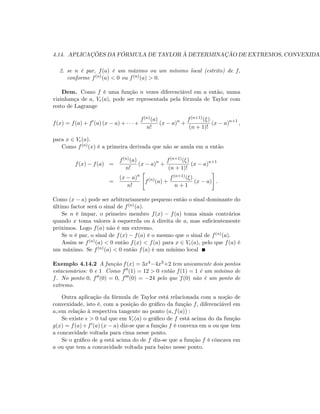 4.14. APLICAÇÕES DA FÓRMULA DE TAYLOR À DETERMINAÇÃO DE EXTREMOS, CONVEXIDAD
2. se n é par, f(a) é um máximo ou um mínimo local (estrito) de f;
conforme f(n)(a) < 0 ou f(n)(a) > 0:
Dem. Como f é uma função n vezes diferenciável em a então, numa
vizinhança de a; V (a); pode ser representada pela fórmula de Taylor com
resto de Lagrange
f(x) = f(a) + f0
(a) (x a) + +
f(n)(a)
n!
(x a)n
+
f(n+1)( )
(n + 1)!
(x a)n+1
;
para x 2 V (a):
Como f(n)(x) é a primeira derivada que não se anula em a então
f(x) f(a) =
f(n)(a)
n!
(x a)n
+
f(n+1)( )
(n + 1)!
(x a)n+1
=
(x a)n
n!
"
f(n)
(a) +
f(n+1)( )
n + 1
(x a)
#
:
Como (x a) pode ser arbitrariamente pequeno então o sinal dominante do
último factor será o sinal de f(n)(a):
Se n é ímpar, o primeiro membro f(x) f(a) toma sinais contrários
quando x toma valores à esquerrda ou à direita de a; mas su…cientemente
próximos. Logo f(a) não é um extremo.
Se n é par, o sinal de f(x) f(a) é o mesmo que o sinal de f(n)(a):
Assim se f(n)(a) < 0 então f(x) < f(a) para x 2 V (a); pelo que f(a) é
um máximo. Se f(n)(a) < 0 então f(a) é um mínimo local
Exemplo 4.14.2 A função f(x) = 3x4 4x3+2 tem unicamente dois pontos
estacionários: 0 e 1 Como f00(1) = 12 > 0 então f(1) = 1 é um mínimo de
f. No ponto 0; f00(0) = 0; f000(0) = 24 pelo que f(0) não é um ponto de
extremo.
Outra aplicação da fórmula de Taylor está relacionada com a noção de
convexidade, isto é, com a posição do grá…co da função f; diferenciável em
a;:em relação à respectiva tangente no ponto (a; f(a)) :
Se existe > 0 tal que em V (a) o grá…co de f está acima do da função
g(x) = f(a)+f0(a) (x a) diz-se que a função f é convexa em a ou que tem
a concavidade voltada para cima nesse ponto.
Se o grá…co de g está acima do de f diz-se que a função f é côncava em
a ou que tem a concavidade voltada para baixo nesse ponto.
 