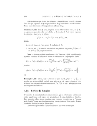 102 CAPÍTULO 4. CÁLCULO DIFERENCIAL EM R
Pode acontecer que exista um intervalo à esquerda de a e outro à direita
de a em que o grá…co de f esteja acima do de g num deles e abaixo noutro.
Neste caso diz-se que a é um ponto de in‡exão de f:
Teorema 4.14.3 Seja f uma função n vezes diferenciável em a, (n 2);
e suponha-se que são nulas em a todas as derivadas de f de ordem superior
à primeira e inferior a n; isto é,
f00
(a) = ::: = f(n 1)
(a) = 0; f(n)
(a) 6= 0:
Então:
1. se n é ímpar, a é um ponto de in‡exão de f ;
2. se n é par, f é convexa ou côncava no ponto a conforme f(n)(a) > 0
ou f(n)(a) < 0; respectivamente:
Dem. A demostração é semelhante à do Teorema 4.14.1, considerando
a gora a Fórmula de Taylor de ordem n com resto de Lagrange na forma
f(x) = f(a) + f0
(a) (x a) +
f(n)(a)
n!
(x a)n
+
f(n+1)( )
(n + 1)!
(x a)n+1
;
e então
f(x) f(a) f0
(a) (x a) =
(x a)n
n!
"
f(n)
(a) +
f(n+1)( )
n + 1
(x a)
#
:
Exemplo 4.14.4 Para f(x) = 3
p
x tem-se para x 6= 0; f00(x) = 2
9
3p
x5
: O
grá…co tem a concavidade voltada para baixo se x > 0 e para cima se x < 0:
O ponto 0 é um ponto de continuidade de f e f0(0) = +1; pelo que se trata
de um ponto de in‡exão.
4.15 Séries de funções
O conceito de soma in…nita de números reais, que se estudou no caítulo das
séries numéricas, pode agora ser generalizado à soma in…nita de funções.
Este aspecto coloca novos desa…os, por exemplo permite que a "mesma
série função"possa ser simultaneamente convergente ou divergente, depen-
dendendo da concretização da variável.
Comecemos por de…nir o que se considera por série de funções:
 