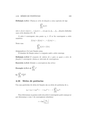 4.16. SÉRIES DE POTÊNCIAS 103
De…nição 4.15.1 Chama-se série de funções a uma expresão do tipo
+1X
n=1
fn(x)
isto é, f1(x)+f2(x)+:::+fn(x)+:::; em que f1; f2; :::; fn; :::funções de…nidas
num certo domínio D R:
A série é convergente nim ponto x0 2 D se for convergente a série
numérica
f1(x0) + f2(x0) + ::: + fn(x0) + :::
Neste caso
+1X
n=1
fn(x) = f(x);
designando-se f(x) por função soma.
O domínio da função soma é o conjunto onde a série converge.
De…nição 4.15.2 O conjunto de valores de x para os quais a série de
funções é convergente chama-se intervalo de convergência.
Exercício 4.15.3 Estudar a convergência das séries:
Exemplo 4.15.4 a)
+1X
n=0
xn
b)
+1X
n=1
sen(nx)
n2
4.16 Séries de potências
Um caso particular de séries de funções são as séries de potências de x;
a0 + a1x + a2x2
+ + anxn
+ =
+1X
n=0
anxn
:
Para determinar os pontos onde esta série é convergente pode começar-se
por determinar o raio r de convergência (absoluta)
r = lim
an
an+1
 