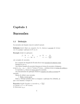 Capítulo 1
Sucessões
1.1 De…nição
As sucessões são funções reais de varíável natural.
De…nição 1.1.1 Dado um conjunto A 6= ?; chama-se sucessão de termos
em A a qualquer aplicação de N em A:
Exemplo 1.1.2 As aplicações
f : N ! Z
n 7 ! 3n 4
e
g : N ! Q
n 7 ! 5n+2
n+1
são exemplos de sucessões.
Se o conjunto de chegada for R então diz-se uma sucessão de números reais.
Designa-se por un:
Aos valores imagens da sucessão chamam-se termos da sucessão e designam-
se por u1; u2; ::::un; ; :::; isto é, 1o termo, 2o termo,...,enésimo-termo ou termo de ordem n:
À expressão un chama-se termo geral da sucessão.
Ao contradomínio da aplicação chama-se conjunto de todos os termos da
sucessão.
Modos de de…nir uma sucessão:
1. Dado o termo geral
Dada a "lei"que permite obter as imagens a aplicação …ca de…nida, já
que o seu domínio é sempre N.
Exercício 1.1.3 Considere a sucessão un = 2n 5
n+3 :
a) Calcule o 2o e o 10o termos.
b) Determine up+2:
5
 