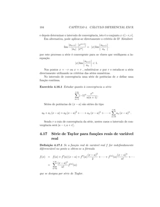 104 CAPÍTULO 4. CÁLCULO DIFERENCIAL EM R
e depois determinar o intervalo de convergência, isto é o conjunto x 2] r; r[:
Em alternativa, pode aplicar-se directamente o critério de D’Alembert
lim
jan+1j xn+1
janj jxnj
= jxj lim
an+1
an
:
por este processo a série é convergente para os vlores que veri…quem a in-
equação
jxj lim
an+1
an
< 1:
Nos pontos x = r ou x = r , substitui-se x por r e estuda-se a série
directamente utilizando os critérios das séries numéricas.
No intervalo de convergência uma série de potências de x de…ne uma
função contínua.
Exercício 4.16.1 Estudar quanto à convergência a série
+1X
n=1
( 1)n xn
n(n + 1)
:
Séries de potências de (x a) são séries do tipo
a0 + a1 (x a) + a2 (x a)2
+ + an (x a)n
+ =
+1X
n=0
an (x a)n
:
Sendo r o raio de convergência da série, nestes casos o intervalo de con-
vergência será ]a r; a + r[ :
4.17 Série de Taylor para funções reais de variável
real
De…nição 4.17.1 Se a função real de variável real f for inde…nidamente
diferenciável no ponto a obtem-se a fórmula
f(x) = f(a) + f0
(a) (x a) + f00
(a)
(x a)2
2
+ + f(n)
(a)
(x a)n
n!
+
=
+1X
n=0
(x a)n
n!
f(n)
(a)
que se designa por série de Taylor.
 