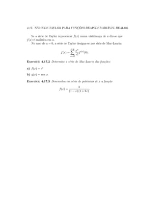 4.17. SÉRIE DE TAYLOR PARA FUNÇÕES REAIS DE VARIÁVEL REAL105
Se a série de Taylor representar f(x) numa vizinhança de a diz-se que
f(x) é analítica em a.
No caso de a = 0; a série de Taylor designa-se por série de Mac-Laurin:
f(x) =
+1X
n=0
xn
n!
f(n)
(0):
Exercício 4.17.2 Determine a série de Mac-Laurin das funções:
a) f(x) = ex
b) g(x) = sen x
Exercício 4.17.3 Desenvolva em série de potências de x a função
f(x) =
3
(1 x) (1 + 2x)
:
 