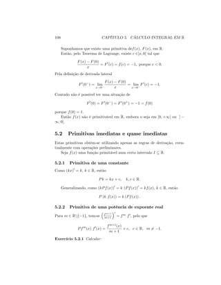 108 CAPÍTULO 5. CÁLCULO INTEGRAL EM R
Suponhamos que existe uma primitiva def(x); F(x); em R:
Então, pelo Teorema de Lagrange, existe c 2]x; 0[ tal que
F(x) F(0)
x
= F0
(c) = f(c) = 1; porque c < 0:
Pela de…nição de derivada lateral
F0
(0 ) = lim
x!0
F(x) F(0)
x
= lim
x!0
F0
(c) = 1:
Contudo não é possível ter uma situação de
F0
(0) = F0
(0 ) = F0
(0+
) = 1 = f(0)
porque f(0) = 1:
Então f(x) não é primitivável em R; embora o seja em ]0; +1[ ou ]
1; 0[.
5.2 Primitivas imediatas e quase imediatas
Estas primitivas obtêm-se utilizando apenas as regras de derivação, even-
tualmente com operações preliminares.
Seja f(x) uma função primitável num certo intervalo I R:
5.2.1 Primitiva de uma constante
Como (kx)0
= k; k 2 R; então
Pk = kx + c; k; c 2 R:
Generalizando, como (kPf(x))0
= k (Pf(x))0
= kf(x); k 2 R; então
P (k f(x)) = k (Pf(x)) :
5.2.2 Primitiva de uma potência de expoente real
Para m 2 Rnf 1g; tem-se fm+1
m+1
0
= fm f0; pelo que
Pfm
(x) f0
(x) =
fm+1(x)
m + 1
+ c; c 2 R; m 6= 1:
Exercício 5.2.1 Calcular:
 
