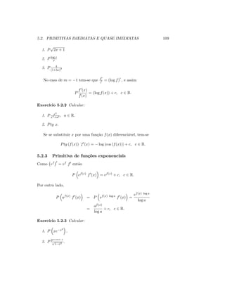 5.2. PRIMITIVAS IMEDIATAS E QUASE IMEDIATAS 109
1. P
p
2x + 1
2. P log x
x
3. P 4
(1+5x)3
No caso de m = 1 tem-se que f0
f = (log f)0
; e assim
P
f0(x)
f(x)
= (log f(x)) + c; c 2 R:
Exercício 5.2.2 Calcular:
1. P x3
x4+a2 ; a 2 R:
2. Ptg x:
Se se substituir x por uma função f(x) diferenciável, tem-se
Ptg (f(x)) f0
(x) = log jcos (f(x))j + c; c 2 R:
5.2.3 Primitiva de funções exponenciais
Como ef 0
= ef f0 então
P ef(x)
f0
(x) = ef(x)
+ c; c 2 R:
Por outro lado,
P af(x)
f0
(x) = P ef(x) log a
f0
(x) =
ef(x) log a
log a
=
af(x)
log a
+ c; c 2 R:
Exercício 5.2.3 Calcular:
1. P xe x2
:
2. P 3arcsen x
p
1 x2
:
 