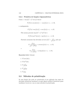 110 CAPÍTULO 5. CÁLCULO INTEGRAL EM R
5.2.4 Primitiva de funções trigonométricas
Como ( cos (f))0
= f0 sen (f) tem-se
P f0
(x) sen (f(x)) = cos (f(x)) + c; c 2 R;
e, analogamente,
P f0
(x) cos (f(x)) = sen (f(x)) + c; c 2 R:
Pelo mesmo processo (tg (f))0
= f0 sec2 (f) e
P f0
(x) sec2
(f(x)) = tg (f(x)) + c; c 2 R:
Partindo novamente das derivadas (arcsen (f))0
= f0
p
1 f2
; pelo que
P
f0(x)
p
1 f2(x)
= arcsen (f(x)) + c; c 2 R;
e
P
f0(x)
1 + f2(x)
= arctg (f(x)) + c; c 2 R;
Exercício 5.2.4 Calcular:
1. P (sen (2x)) :
2. P sec2 (3x) :
3. P x2
p
1 x6
:
4. P 1p
4 x2
:
5. P x
1+x6
5.3 Métodos de primitivação
Se uma função não pode ser primitivada só por aplicação das regras de
derivação (primitivas imediatas) ou após alguns artifícios (primitivas quase
imediatas) recorre-se a um ou mais métodos de primitivação.
 