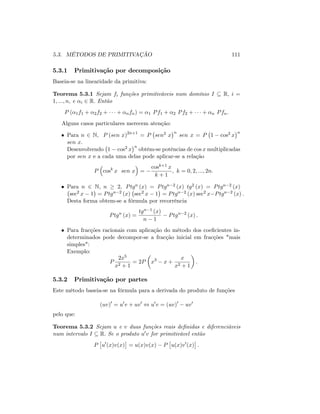 5.3. MÉTODOS DE PRIMITIVAÇÃO 111
5.3.1 Primitivação por decomposição
Baseia-se na linearidade da primitiva:
Teorema 5.3.1 Sejam fi funções primitiváveis num domínio I R; i =
1; :::; n; e i 2 R: Então
P ( 1f1 + 2f2 + + nfn) = 1 Pf1 + 2 Pf2 + + n Pfn:
Alguns casos particulares merecem atenção:
Para n 2 N; P (sen x)2n+1
= P sen2 x
n
sen x = P 1 cos2 x
n
sen x:
Desenvolvendo 1 cos2 x
n
obtêm-se potências de cos x multiplicadas
por sen x e a cada uma delas pode aplicar-se a relação
P cosk
x sen x =
cosk+1 x
k + 1
; k = 0; 2; :::; 2n:
Para n 2 N; n 2; Ptgn (x) = Ptgn 2 (x) tg2 (x) = Ptgn 2 (x)
sec2 x 1 = Ptgn 2 (x) sec2 x 1 = Ptgn 2 (x) sec2 x Ptgn 2 (x) :
Desta forma obtem-se a fórmula por recorrência
Ptgn
(x) =
tgn 1 (x)
n 1
Ptgn 2
(x) :
Para fracções racionais com aplicação do método dos coe…cientes in-
determinados pode decompor-se a fracção inicial em fracções "mais
simples":
Exemplo:
P
2x5
x2 + 1
= 2P x3
x +
x
x2 + 1
:
5.3.2 Primitivação por partes
Este método baseia-se na fórmula para a derivada do produto de funções
(uv)0
= u0
v + uv0
, u0
v = (uv)0
uv0
pelo que:
Teorema 5.3.2 Sejam u e v duas funções reais de…nidas e diferenciáveis
num intervalo I R: Se o produto u0v for primitivável então
P u0
(x)v(x) = u(x)v(x) P u(x)v0
(x) :
 