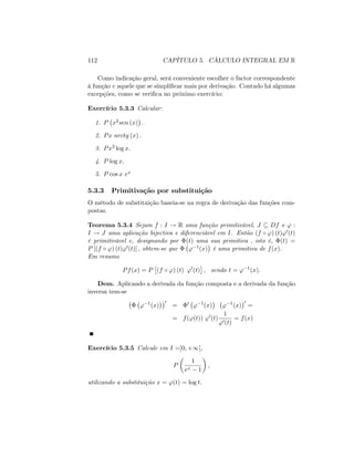 112 CAPÍTULO 5. CÁLCULO INTEGRAL EM R
Como indicação geral, será conveniente escolher o factor correspondente
à função v aquele que se simpli…car mais por derivação. Contudo há algumas
excepções, como se veri…ca no próximo exercício:
Exercício 5.3.3 Calcular:
1. P x2sen (x) :
2. Px arctg (x) :
3. Px3 log x:
4. P log x:
5. P cos x ex
5.3.3 Primitivação por substituição
O método de substituição baseia-se na regra de derivação das funções com-
postas.
Teorema 5.3.4 Sejam f : I ! R uma função primitivável, J Df e ' :
I ! J uma aplicação bijectiva e diferenciável em I. Então (f ') (t)'0(t)
é primitivável e, designando por (t) uma sua primitiva ; isto é, (t) =
P [(f ') (t)'0(t)] ; obtem-se que ' 1(x) é uma primitiva de f(x).
Em resumo
Pf(x) = P (f ') (t) '0
(t) ; sendo t = ' 1
(x):
Dem. Aplicando a derivada da função composta e a derivada da função
inversa tem-se
' 1
(x)
0
= 0
' 1
(x) ' 1
(x)
0
=
= f('(t)) '0
(t)
1
'0(t)
= f(x)
Exercício 5.3.5 Calcule em I =]0; +1[;
P
1
ex 1
;
utilizando a substituição x = '(t) = log t:
 
