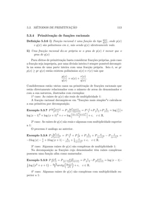 5.3. MÉTODOS DE PRIMITIVAÇÃO 113
5.3.4 Primitivação de funções racionais
De…nição 5.3.6 i) Função racional é uma função do tipo p(x)
q(x) ; onde p(x)
e q(x) são polinómios em x; não sendo q(x) identicamente nulo.
ii) Uma fracção racional diz-se própria se o grau de p(x) é menor que o
grau de q(x)
Para efeitos de primitivação basta considerar fracções próprias, pois caso
a fracção seja imprópria, por uma divisão inteira é sempre possível decompô-
la na soma de uma parte inteira com uma fracção própria. Isto é, se gr
p(x) gr q(x) então existem polinómios a(x) e r(x) tais que
p(x)
q(x)
= a(x) +
r(x)
q(x)
:
Condideremos então vários casos na primitivação de fracções racionais que
estão directamente relacionados com o número de zeros do denominador e
com a sua natureza, ilustrados com exemplos:
1o caso: As raízes de q(x) são reais de multiplicidade 1:
A fracção racional decompõe-se em "fracções mais simples"e calcula-se
a sua primitiva por decomposição.
Exemplo 5.3.7 P 4x2+x+1
x3 x
= P 4x2+x+1
x(x 1)(x+1) = P 1
x +P 3
x 1 +P 2
x+1 = log 1
x +
log jx 1j3
+ log (x + 1)2
+ c = log (x 1)3
(x+1)2
x + c; c 2 R:
2o caso: As raízes de q(x) são reais e algumas com multiplicidade superior
a 1:
O processo é análogo ao anterior.
Exemplo 5.3.8 P 2x3+1
x2(x+1)3 = P 3
x + P 1
x2 + P 3
x+1 + P 4
(x+1)2 P 1
(x+1)3 =
3 log jxj 1
x + 3 log jx + 1j 4
x+1 + 1
2
1
(x+1)2 + c; c 2 R:
3o caso: Algumas raízes de q(x) são complexas de multiplicidade 1:
Na decomposição as fracções cujo denominador têm raízes complexas
possuem uma função a…m como numerador.
Exemplo 5.3.9 P x+2
x3 1
= P x+2
(x 1)(x2+x+1)
= P 1
x 1 P x+1
x2+x+1
= log jx 1j
1
2 log x2 + x + 1 4
p
3
3 arctg 2x+1p
3
+ c; c 2 R:
4o caso: Algumas raízes de q(x) são complexas com multiplicidade su-
perior a 1:
 
