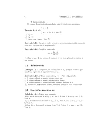 6 CAPÍTULO 1. SUCESSÕES
2. Por recorrência
Os termos da sucessão são calculados a partir dos termos anteriores.
Exemplo 1.1.4 a)
8
<
:
u1 = 3
un+1 = 2un + 4; 8n 2 N:
b)
8
<
:
v1 = 1
v2 = 3
vn+2 = vn + vn+1; 8n 2 N:
Exercício 1.1.5 Calcule os quatro primeiros termos de cada uma das sucessões
anteriores e represente-os gra…camente.
Exercício 1.1.6 Considere a sucessão
wn =
3n + 4
5n + 2
:
Veri…que se 7
11 e 5
7 são termos da sucessão e, em caso a…rmativo, indique a
sua ordem.
1.2 Subsucessão
De…nição 1.2.1 Designa-se por subsucessão de un qualquer sucessão que
resulte da supressão de alguns termos de un .
Exercício 1.2.2 (i) Dada a sucessão un = ( 1)n
(n + 3) ; calcule:
a) A subsucessão de un dos termos de ordem par.
b) A subsucessão de un dos termos de ordem ímpar.
c) A subsucessão de un dos termos cuja ordem é multipla de 5:
(ii) Represente grá…camente os três primeiros termos de cada subsucessão.
1.3 Sucessões monótonas
De…nição 1.3.1 Seja un uma sucessão.
(i) un diz-se crescente se un+1 un; 8n 2 N, isto é, se un+1 un 0;
8n 2 N.
(ii) un é estritamente crescente se un+1 > un; 8n 2 N, isto é, se un+1 un >
0; 8n 2 N.
(iii) un diz-se decrescente se un+1 un; 8n 2 N, isto é, se un+1 un 0;
8n 2 N.
 