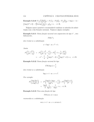 114 CAPÍTULO 5. CÁLCULO INTEGRAL EM R
Exemplo 5.3.10 P x2+2x+6
(x 1)(x2+2)2 = P 1
x 1 P x+1
x2+2
P 2x
(x2+2)2 = log jx 1j
1
2 log x2 + 2
p
2
2 arctg xp
2
+ 1
x2+2
+ c; c 2 R:
Nalguns casos é possível e recomendável combinar os métodos de substi-
tuição com o das fracções racionais. Vejam-se alguns exemplos:
Exemplo 5.3.11 Numa função racional com argumentos do tipo ex , sim-
bolicamente,
FR(ex
);
deve tentar-se a substituição
x = log t ou ex
= t:
Assim
P
1 e3x
e2x 4
= P
1 t3
t2 4
1
t
= P 1 +
1 4t
t3 4t
= ex x
4
7
8
log jex
2j +
9
8
log jex
+ 2j + c; c 2 R:
Exemplo 5.3.12 Numa função racional do tipo
FR (log x)
1
x
deve tentar-se a substituição
log x = t ou x = et
:
Por exemplo:
P
log (2x)
x log3
x
= P
log 2 + log x
log3
x
1
x
= P
log 2 + t
t3
=
log 2
2
1
log2
x
1
log x
+ c; c 2 R:
Exemplo 5.3.13 Para uma função do tipo
FR (sen x) cos x
recomenda-se a substituição
sen x = t ou x = arcsen t:
 