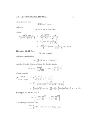 5.3. MÉTODOS DE PRIMITIVAÇÃO 115
Analogamente para
FR (cos x) sen x
aplica-se
cos x = t ou x = arccos t:
Assim
P
cos3 x sen x
cos2 x + 2 cos x + 1
= P
t3
p
1 t2
t2 + 2t + 1
1
p
1 t2
= P t + 2
8
(t + 1)2
=
cos2 x
2
+ 2 cos x +
8
cos x + 1
+ c; c 2 R:
Exemplo 5.3.14 Para
FR (sen x; cos x)
aplica-se a substituição
tg
x
2
= t ou x = 2 arctg t;
e, pelas fórmulas trigonométricas dos ângulos duplos,
sen x = 2
tg x
2
1 + tg2 x
2
e cos x =
1 tg2 x
2
1 + tg2 x
2
:
Como exemplo:
P
cos x
sen x cos x
= P
1 t2
t2 + 2t 1
2
1 + t2
= 2P
"
1 t2
t + 1
p
2 t + 1 +
p
2 (1 + t2)
#
=
1
2
log tg2 x
2
+ 2tg
x
2
1
1
2
log sec2
x
x
2
+ c; c 2 R:
Exemplo 5.3.15 No caso de
FR
"
x;
ax + b
cx + d
p1
q1
; :::;
ax + b
cx + d
pn
qn
#
a substituição indicada será
ax + b
cx + d
= tq
; sendo q = m:m:c: (q1; :::; qn) :
 