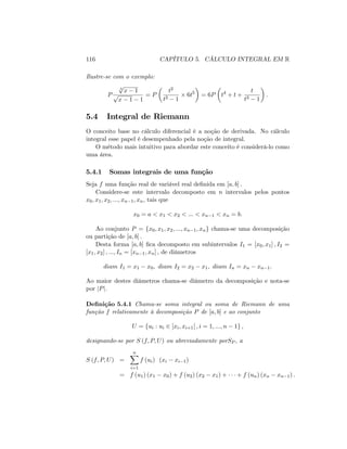 116 CAPÍTULO 5. CÁLCULO INTEGRAL EM R
Ilustre-se com o exemplo:
P
3
p
x 1
p
x 1 1
= P
t2
t3 1
6t5
= 6P t4
+ t +
t
t3 1
:
5.4 Integral de Riemann
O conceito base no cálculo diferencial é a noção de derivada. No cálculo
integral esse papel é desempenhado pela noção de integral.
O método mais intuitivo para abordar este conceito é considerá-lo como
uma área.
5.4.1 Somas integrais de uma função
Seja f uma função real de variável real de…nida em [a; b] :
Considere-se este intervalo decomposto em n intervalos pelos pontos
x0; x1; x2; :::; xn 1; xn; tais que
x0 = a < x1 < x2 < ::: < xn 1 < xn = b:
Ao conjunto P = fx0; x1; x2; :::; xn 1; xng chama-se uma decomposição
ou partição de [a; b] :
Desta forma [a; b] …ca decomposto em subintervalos I1 = [x0; x1] ; I2 =
[x1; x2] ; :::; In = [xn 1; xn] ; de diâmetros
diam I1 = x1 x0; diam I2 = x2 x1; diam In = xn xn 1:
Ao maior destes diâmetros chama-se diâmetro da decomposição e nota-se
por jPj:
De…nição 5.4.1 Chama-se soma integral ou soma de Riemann de uma
função f relativamente à decomposição P de [a; b] e ao conjunto
U = fui : ui 2 ]xi; xi+1[ ; i = 1; :::; n 1g ;
designando-se por S (f; P; U) ou abreviadamente porSP ; a
S (f; P; U) =
nX
i=1
f (ui) (xi xi 1)
= f (u1) (x1 x0) + f (u2) (x2 x1) + + f (un) (xn xn 1) :
 