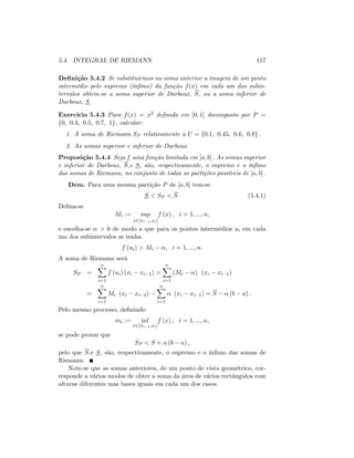 5.4. INTEGRAL DE RIEMANN 117
De…nição 5.4.2 Se substituirmos na soma anterior a imagem de um ponto
intermédio pelo supremo (ín…mo) da função f(x) em cada um dos subin-
tervalos obtem-se a soma superior de Darboux, S; ou a soma inferior de
Darboux, S:
Exercício 5.4.3 Para f(x) = x2 de…nida em [0; 1] decomposto por P =
f0; 0:4; 0:5; 0:7; 1g, calcular:
1. A soma de Riemann SP relativamente a U = f0:1; 0:45; 0:6; 0:8g :
2. As somas superior e inferior de Darboux.
Proposição 5.4.4 Seja f uma função limitada em [a; b] : As somas superior
e inferior de Darboux, S.e S; são, respectivamente, o supremo e o ín…mo
das somas de Riemann, no conjunto de todas as partições possíveis de [a; b] :
Dem. Para uma mesma partição P de [a; b] tem-se
S < SP < S: (5.4.1)
De…na-se
Mi := sup
x2[xi 1;xi]
f (x) ; i = 1; :::; n;
e escolha-se > 0 de modo a que para os pontos intermédios ui em cada
um dos subintervalos se tenha
f (ui) > Mi ; i = 1; :::; n:
A soma de Riemann será
SP =
nX
i=1
f (ui) (xi xi 1) >
nX
i=1
(Mi ) (xi xi 1)
=
nX
i=1
Mi (xi xi 1)
nX
i=1
(xi xi 1) = S (b a) :
Pelo mesmo processo, de…nindo
mi := inf
x2[xi 1;xi]
f (x) ; i = 1; :::; n;
se pode provar que
SP < S + (b a) ;
pelo que S.e S; são, respectivamente, o supremo e o ín…mo das somas de
Riemann.
Note-se que as somas anteriores, de um ponto de vista geométrico, cor-
responde a vários modos de obter a soma da área de vários rectângulos com
alturas diferentes mas bases iguais em cada um dos casos.
 