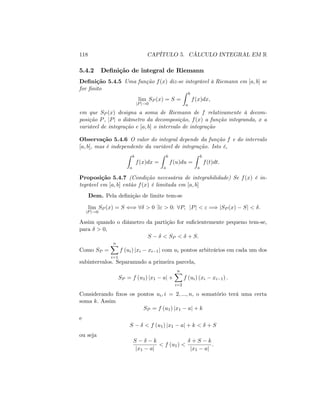 118 CAPÍTULO 5. CÁLCULO INTEGRAL EM R
5.4.2 De…nição de integral de Riemann
De…nição 5.4.5 Uma função f(x) diz-se integrável à Riemann em [a; b] se
for …nito
lim
jPj!0
SP (x) = S =
Z b
a
f(x)dx;
em que SP (x) designa a soma de Riemann de f relativamente à decom-
posição P, jPj o diâmetro da decomposição, f(x) a função integranda, x a
variável de integração e [a; b] o intervalo de integração
Observação 5.4.6 O valor do integral depende da função f e do intervalo
[a; b], mas é independente da variável de integração. Isto é,
Z b
a
f(x)dx =
Z b
a
f(u)du =
Z b
a
f(t)dt:
Proposição 5.4.7 (Condição necessária de integrabilidade) Se f(x) é in-
tegrável em [a; b] então f(x) é limitada em [a; b]
Dem. Pela de…nição de limite tem-se
lim
jPj!0
SP (x) = S () 8 > 0 9" > 0: 8P; jPj < " =) jSP (x) Sj < :
Assim quando o diâmetro da partição for su…cientemente pequeno tem-se,
para > 0,
S < SP < + S:
Como SP =
nX
i=1
f (ui) jxi xi 1j com ui pontos arbitrários em cada um dos
subintervalos. Separamndo a primeira parcela,
SP = f (u1) jx1 aj +
nX
i=2
f (ui) (xi xi 1) :
Considerando …xos os pontos ui; i = 2; :::; n; o somatório terá uma certa
soma k: Assim
SP = f (u1) jx1 aj + k
e
S < f (u1) jx1 aj + k < + S
ou seja
S k
jx1 aj
< f (u1) <
+ S k
jx1 aj
:
 
