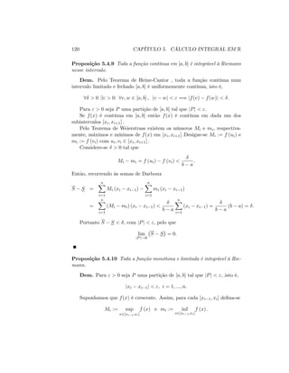 120 CAPÍTULO 5. CÁLCULO INTEGRAL EM R
Proposição 5.4.9 Toda a função contínua em [a; b] é integrável à Riemann
nesse intervalo.
Dem. Pelo Teorema de Heine-Cantor , toda a função contínua num
intervalo limitado e fechado [a; b] é uniformemente contínua, isto é,
8 > 0 9" > 0: 8v; w 2 [a; b] ; jv wj < " =) jf(v) f(w)j < :
Para " > 0 seja P uma partição de [a; b] tal que jPj < ":
Se f(x) é contínua em [a; b] então f(x) é contínua em dada um dos
subintervalos [xi; xi+1] :
Pelo Teorema de Weierstrass existem os números Mi e mi, respectiva-
mente, máximos e mínimos de f(x) em [xi; xi+1] :Designe-se Mi := f (ui) e
mi := f (vi) com ui; vi 2 [xi; xi+1] :
Considere-se > 0 tal que
Mi mi = f (ui) f (vi) <
b a
:
Então, recorrendo às somas de Darboux
S S =
nX
i=1
Mi (xi xi 1)
nX
i=1
mi (xi xi 1)
=
nX
i=1
(Mi mi) (xi xi 1) <
b a
nX
i=1
(xi xi 1) =
b a
(b a) = :
Portanto S S < ; com jPj < "; pelo que
lim
jPj!0
S S = 0:
Proposição 5.4.10 Toda a função monótona e limitada é integrável à Rie-
mann.
Dem. Para " > 0 seja P uma partição de [a; b] tal que jPj < "; :isto é,
jxi xi 1j < "; i = 1; :::; n:
Suponhamos que f(x) é crescente. Assim, para cada [xi 1; xi] de…na-se
Mi := sup
x2[xi 1;xi]
f (x) e mi := inf
x2[xi 1;xi]
f (x) :
 