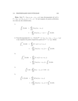 5.5. PROPRIEDADES DOS INTEGRAIS 123
Dem. Seja P = fx0; x1; x2; :::; xn 1; xng uma decomposição de [a; b] e
U = fui : ui 2 ]xi; xi+1[ ; i = 1; :::; n 1g um conjunto de pontos arbitrários
em cada um dos subintervalos.
1.
Z b
a
f(x)dx =
nX
i=1
f (ui) (xi xi 1)
=
nX
i=1
f (ui) (xi 1 xi) =
Z a
b
f(x)dx:
2. Uma decomposição de [ a; b] será P = f x0; x1; x2; :::; xn 1; xng
e um conjunto de pontos respectivos pode ser U = f uig : Então
Z b
a
f(x)dx =
nX
i=1
f ( ui) ( xi + xi 1)
=
nX
i=1
f (ui) (xi xi 1) =
Z b
a
f(x)dx:
3.
Z b
a
f(x)dx =
nX
i=1
f ( ui) ( xi + xi 1)
=
nX
i=1
f (ui) (xi xi 1) =
Z b
a
f(x)dx:
4. Z b
a
k dx =
nX
i=1
k (xi xi 1) = k (b a) :
5.
Z b
a
k f(x)dx =
nX
i=1
kf (ui) (xi xi 1)
= k
nX
i=1
f (ui) (xi xi 1) = k
Z b
a
f(x)dx:
 