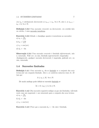 1.4. SUCESSÕES LIMITADAS 7
(iv) un é estritamente decrescente se un+1 < un; 8n 2 N, isto é, se un+1
un < 0; 8n 2 N.
De…nição 1.3.2 Uma sucessão crescente ou decrescente, em sentido lato
ou estrito, é uma sucessão monótona.
Exercício 1.3.3 Estude e classi…que quanto à monotonia as sucessões:
a) an = 3n
n+2
b) bn = 1 4n
n+1
c) cn = cos (n )
d) dn = 3n
Observação 1.3.4 Uma sucessão crescente é limitada inferiormente, isto
é, minorada. Pode ser, ou não, limitada superiormente (majorada).
Analogamente, qualquer sucessão decrescente é majorada, podendo ser, ou
não, minorada.
1.4 Sucessões limitadas
De…nição 1.4.1 Uma sucessão un diz-se limitada se o conjunto dos seus
termos for um conjunto limitado. Isto é, se existirem números reais A e B
tais que
A un B; 8n 2 N:
De modo análogo pode de…nir-se sucessão limitada se
9L > 0 : junj L; 8n 2 N:
Exercício 1.4.2 Das sucessões seguintes indique as que são limitadas, referindo
neste caso um majorante e um minorante para o conjunto dos seus termos:
a) an = 3n
n+2
b) dn = 3n
c) cn = cos (n )
Exercício 1.4.3 Prove que a sucessão dn = 3n não é limitada.
 