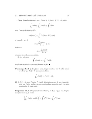 5.5. PROPRIEDADES DOS INTEGRAIS 125
Dem. Suponhamos que b > a. Como m f(x) M; 8x 2 I; então
Z b
a
mdx
Z b
a
f(x)dx
Z b
a
Mdx;
pela Proposição anterior (7),
m (b a)
Z b
a
f(x)dx M (b a)
e, como b a > 0;
m
R b
a f(x)dx
b a
M:
De…nindo
:=
R b
a f(x)dx
b a
obtem-se o resultado pretendido.
Se b < a tem-se
Z b
a
f(x)dx =
Z a
b
f(x)dx
e aplica-se a primeira parte da demonstração.
Observação 5.5.3 i) Se f(x) é uma função contínua em I então existe
c 2 I tal que f(c) = ; pelo que se obtem
Z b
a
f(x)dx = f(c) (b a) :
ii) Se f(x) 0; 8x 2 I então
R b
a f(x)dx dá o valor da área de um trapezóide,
pelo que f(c) é a altura de um rectângulode comprimento b a; com
áea igual à do trapezóide.
Proposição 5.5.4 (Desigualdade de Schwarz) Se f(x) e g(x) são funções
integráveis em [a; b] então
Z b
a
f(x) g(x)dx
2 Z b
a
f2
(x)dx
Z b
a
g2
(x)dx:
 