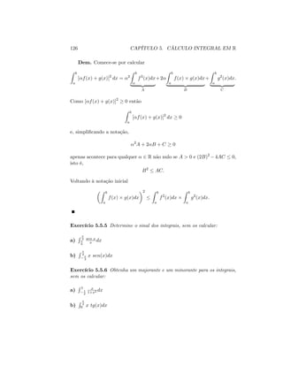 126 CAPÍTULO 5. CÁLCULO INTEGRAL EM R
Dem. Comece-se por calcular
Z b
a
[ f(x) + g(x)]2
dx = 2
Z b
a
f2
(x)dx
| {z }
A
+2
Z b
a
f(x) g(x)dx
| {z }
B
+
Z b
a
g2
(x)dx
| {z }
C
:
Como [ f(x) + g(x)]2
0 então
Z b
a
[ f(x) + g(x)]2
dx 0
e, simpli…cando a notação,
2
A + 2 B + C 0
apenas acontece para qualquer 2 R não nulo se A > 0 e (2B)2
4AC 0;
isto é,
B2
AC:
Voltando à notação inicial
Z b
a
f(x) g(x)dx
2 Z b
a
f2
(x)dx
Z b
a
g2
(x)dx:
Exercício 5.5.5 Determine o sinal dos integrais, sem os calcular:
a)
R 3
6
sen x
x dx
b)
R 2
3
x sen(x)dx
Exercício 5.5.6 Obtenha um majorante e um minorante para os integrais,
sem os calcular:
a)
R 1
1
2
x
1+x2 dx
b)
R 4
0 x tg(x)dx
 