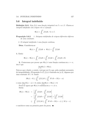 5.6. INTEGRAL INDEFINIDO 127
5.6 Integral inde…nido
De…nição 5.6.1 Seja f(x) uma função integrável em I e 2 I: Chama-se
integral inde…nido com origem em à função
(x) =
Z x
f(t)dt; 8x 2 I:
Proposição 5.6.2 1. Integrais inde…nidos de origens diferentes diferem
de uma constante.
2. O integral inde…nido é uma função contínua.
Dem. Considerem-se
(x) =
Z x
f(t)dt e (x) =
Z x
b
f(t)dt:
1. Então
(x) (x) =
Z x
f(t)dt +
Z b
x
f(t)dt =
Z b
f(t)dt 2 R:
2. Comecemos por provar que (x) é uma função contínua.em x = ;
isto é que
lim
x!
(x) = ( ):
Note-se que o limite, a existir, terá que ser 0 e que, pela condição necessária
de integrabilidade, (Proposição 5.4.7) f(x) é limitada em [a; b] ; digamos por
uma constante M > 0: Assim
j (x) 0j
Z x
jf(t)j dt
Z x
M dt = M(x )
e como lim
x!
M(x ) = 0; então lim
x!
(x) = ( ) = 0:
Prove-se agora que (x) é contínua.em x = c 6= :
Então
j (x) (c)j =
Z x
f(t)dt
Z c
f(t)dt
=
Z x
f(t)dt +
Z
c
f(t)dt =
Z x
c
f(t)dt
Z x
c
jf(t)j dt
Z x
c
M dt = M(x c) M jx cj
e conclui-se como na primeira parte da prova.
 