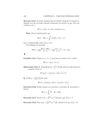 128 CAPÍTULO 5. CÁLCULO INTEGRAL EM R
Teorema 5.6.3 (Teorema fundamental do Cálculo Integral) O integral in-
de…nido tem por derivada a função integranda nos pontos em que esta seja
contínua, isto é,
0
(c) = f(c); se f for contínua em c:
Dem. Viu-se anteriormente que
(x) (c) =
Z x
c
f(t)dt = (x c) ;
com compreendido entre f(x) e f(c):
Por de…nição de derivada
0
(c) = lim
x!c
(x) (c)
x c
= lim
x!c
(x c)
x c
= = f(c):
Corolário 5.6.4 Sejam ; x 2 I e f uma funçaõ contínua em I: Então
0
(x) = f(x); 8x 2 I:
Observação 5.6.5 i) Sendo [u(x)] =
R u(x)
f(t)dt; pela derivada da função
composta obtem-se
0
[u(x)] = f [u(x)] u0
(x); 8x 2 I:
ii) Se (x) =
R u(x)
v(x) f(t)dt então
0
(x) = f [u(x)] u0
(x) f [v(x)] v0
(x):
Exercício 5.6.6 Estude quanto aos extremos e intervalos de monotonia a
função
(x) =
Z x
2
(t2
6t + 8)dt:
Exercício 5.6.7 Sendo f(x) =
R log x
0 (x et2
)dt prove que f00(1) = 1:
Exercício 5.6.8 Para f(x) =
R k log x
x2 (e t2
)dt; calcule k tal que f0(1) = 0:
 