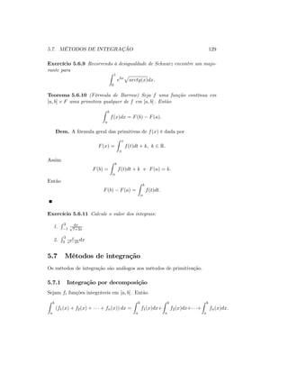 5.7. MÉTODOS DE INTEGRAÇÃO 129
Exercício 5.6.9 Recorrendo à desigualdade de Schwarz encontre um majo-
rante para
Z 1
0
e5x
p
arctg(x)dx:
Teorema 5.6.10 (Fórmula de Barrow) Seja f uma função contínua em
[a; b] e F uma primitiva qualquer de f em [a; b] : Então
Z b
a
f(x)dx = F(b) F(a):
Dem. A fórmula geral das primitivas de f(x) é dada por
F(x) =
Z x
f(t)dt + k; k 2 R:
Assim
F(b) =
Z b
f(t)dt + k e F(a) = k:
Então
F(b) F(a) =
Z b
f(t)dt:
Exercício 5.6.11 Calcule o valor dos integrais:
1.
R 3
1
dxp
7+3x
2.
R 3
2
x
x2 25
dx
5.7 Métodos de integração
Os métodos de integração são análogos aos métodos de primitivação.
5.7.1 Integração por decomposição
Sejam fi funções integráveis em [a; b] : Então
Z b
a
(f1(x) + f2(x) + + fn(x)) dx =
Z b
a
f1(x)dx+
Z b
a
f2(x)dx+ +
Z b
a
fn(x)dx:
 