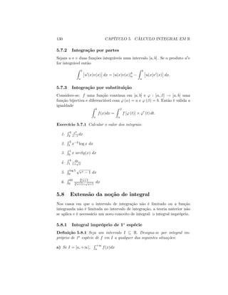 130 CAPÍTULO 5. CÁLCULO INTEGRAL EM R
5.7.2 Integração por partes
Sejam u e v duas funções integráveis num intervalo [a; b] : Se o produto u0v
for integrável então
Z b
a
u0
(x)v(x) dx = [u(x)v(x)]b
a
Z b
a
u(x)v0
(x) dx:
5.7.3 Integração por substituição
Considere-se: f uma função contínua em [a; b] e ' : [ ; ] ! [a; b] uma
função bijectiva e diferenciável com ' ( ) = a e ' ( ) = b: Então é válida a
igualdade
Z b
a
f(x)dx =
Z
f [' (t)] '0
(t) dt:
Exercício 5.7.1 Calcular o valor dos integrais:
1.
R 4
2
x3
x 1 dx
2.
R 2
1 x 3 log x dx
3.
R 1
0 x arctg(x) dx
4.
R 4
1
dx
1+
p
x
5.
R log 5
0
p
ex 1 dx
6.
R 63
0
6p
x+1
3p
x+1+
p
x+1
dx
5.8 Extensão da noção de integral
Nos casos em que o intervalo de integração não é limitado ou a função
integranda não é limitada no intervalo de integração, a teoria naterior não
se aplica e é necessário um novo conceito de integral: o integral impróprio.
5.8.1 Integral impróprio de 1a
espécie
De…nição 5.8.1 Seja um intervalo I R: Designa-se por integral im-
próprio de 1a espécie de f em I a qualquer das seguintes situações:
a) Se I = [a; +1[;
R +1
a f(x)dx
 
