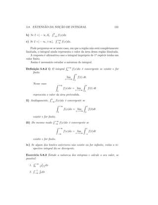 5.8. EXTENSÃO DA NOÇÃO DE INTEGRAL 131
b) Se I =] 1; b[;
R b
1 f(x)dx
c) Se I =] 1; +1[;
R +1
1 f(x)dx:
Pode perguntar-se se neste caso, em que a região não está completamente
limitada, o integral ainda representa o valor da área dessa região ilimitada.
A resposta é a…rmativa caso o integral impróprio de 1a espécie tenha um
valor …nito.
Assim é necessário estudar a natureza do integral.
De…nição 5.8.2 i) O integral
R +1
a f(x)dx é convergente se existir e for
…nito
lim
x!+1
Z x
a
f(t) dt:
Nesse caso Z +1
a
f(x)dx = lim
x!+1
Z x
a
f(t) dt
representa o valor da área pretendida.
ii) Análogamente,
R b
1 f(x)dx é convergente se
Z +1
a
f(x)dx = lim
x!+1
Z x
a
f(t)dt
existir e for …nito.
iii) Do mesmo modo
R +1
1 f(x)dx é convergente se
Z +1
1
f(x)dx = lim
x!+1
Z x
x
f(t)dt
existir e for …nito.
iv) Se algum dos limites anteriores não existir ou for in…nito, então o re-
spectivo integral diz-se divergente.
Exercício 5.8.3 Estude a natureza dos integrais e calcule o seu valor, se
possível:
1.
R +1
0
1
x2+1
dx
2.
R 1
1
1
x2 dx
 