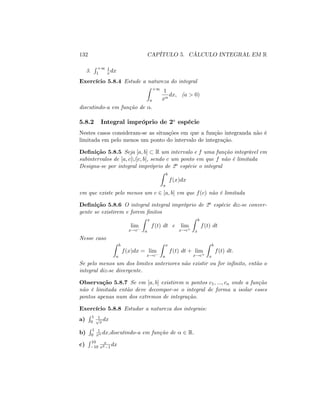 132 CAPÍTULO 5. CÁLCULO INTEGRAL EM R
3.
R +1
1
1
x dx
Exercício 5.8.4 Estude a natureza do integral
Z +1
a
1
x
dx; (a > 0)
discutindo-a em função de :
5.8.2 Integral impróprio de 2a
espécie
Nestes casos consideram-se as situações em que a função integranda não é
limitada em pelo menos um ponto do intervalo de integração.
De…nição 5.8.5 Seja [a; b] R um intervalo e f uma função integrável em
subintervalos de [a; c[[]c; b]; sendo c um ponto em que f não é limitada
Designa-se por integral impróprio de 2a espécie o integral
Z b
a
f(x)dx
em que existe pelo menos um c 2 [a; b] em que f(c) não é limitada
De…nição 5.8.6 O integral integral impróprio de 2a espécie diz-se conver-
gente se existirem e forem …nitos
lim
x!c
Z x
a
f(t) dt e lim
x!c+
Z b
x
f(t) dt
Nesse caso
Z b
a
f(x)dx = lim
x!c
Z x
a
f(t) dt + lim
x!c+
Z b
x
f(t) dt:
Se pelo menos um dos limites anteriores não existir ou for in…nito, então o
integral diz-se divergente.
Observação 5.8.7 Se em [a; b] existirem n pontos c1; :::; cn onde a função
não é limitada então deve decompor-se o integral de forma a isolar esses
pontos apenas num dos extremos de integração.
Exercício 5.8.8 Estudar a natureza dos integrais:
a)
R 1
0
1p
x
dx
b)
R 1
0
1
x dx;discutindo-a em função de 2 R:
c)
R 10
10
x
x2 1
dx
 