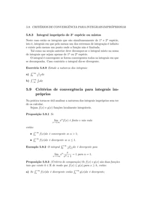 5.9. CRITÉRIOS DE CONVERGÊNCIA PARA INTEGRAIS IMPRÓPRIOS133
5.8.3 Integral impróprio de 3a
espécie ou mistos
Neste caso estão os integrais que são simultaneamente de 1a e 2a espécie,
isto é, integrais em que pelo menos um dos extremos de integração é in…nito
e existe pelo menos um ponto onde a função não é limitada.
Tal como na secção anterior deve decompor-se o integral misto na soma
de integrais que sejam apenas de 1a ou 2a espécie.
O integral é convergente se forem convergentes todos os integrais em que
se decomponha. Caso contrário o integral diz-se divergente.
Exercício 5.8.9 Estude a natureza dos integrais:
a)
R +1
0
1
x 1 dx
b)
R +1
1
1
x3 dx
5.9 Critérios de convergência para integrais im-
próprios
Na prática torna-se útil analisar a natureza dos integrais impróprios sem ter
de os calcular.
Sejam f(x) e g(x) funções localmente integráveis.
Proposição 5.9.1 Se
lim
x! 1
x f(x) é …nito e não nulo
então:
R +1
a f(x)dx é convergente se > 1;
R +1
a f(x)dx é divergente se 1:
Exemplo 5.9.2 O integral
R +1
0
x
x2+1
dx é divergente pois
lim
x!+1
x
x
x2 + 1
= 1 para = 1:
Proposição 5.9.3 (Critério de comparação) Se f(x) e g(x) são duas funções
tais que existe k 2 R de modo que f(x) g(x);para x k; então:
a) Se
R +1
a f(x)dx é divergente então
R +1
a g(x)dx é divergente;
 