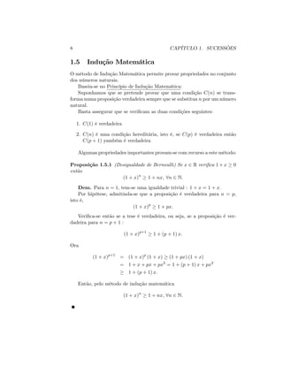 8 CAPÍTULO 1. SUCESSÕES
1.5 Indução Matemática
O método de Indução Matemática permite provar propriedades no conjunto
dos números naturais.
Baseia-se no Princípio de Indução Matemática:
Suponhamos que se pretende provar que uma condição C(n) se trans-
forma numa proposição verdadeira sempre que se substitua n por um número
natural.
Basta assegurar que se veri…cam as duas condições seguintes:
1. C(1) é verdadeira
2. C(n) é uma condição hereditária, isto é, se C(p) é verdadeira então
C(p + 1) yambém é verdadeira
Algumas propriedades importantes provam-se com recurso a este método:
Proposição 1.5.1 (Desigualdade de Bernoulli) Se x 2 R veri…ca 1+x 0
então
(1 + x)n
1 + nx, 8n 2 N:
Dem. Para n = 1; tem-se uma igualdade trivial : 1 + x = 1 + x:
Por hipótese, admitinda-se que a proposição é verdadeira para n = p;
isto é,
(1 + x)p
1 + px:
Veri…ca-se então se a tese é verdadeira, ou seja, se a proposição é ver-
dadeira para n = p + 1 :
(1 + x)p+1
1 + (p + 1) x:
Ora
(1 + x)p+1
= (1 + x)p
(1 + x) (1 + px) (1 + x)
= 1 + x + px + px2
= 1 + (p + 1) x + px2
1 + (p + 1) x:
Então, pelo método de indução matemática
(1 + x)n
1 + nx, 8n 2 N:
 