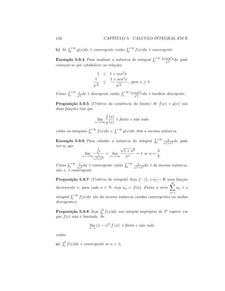 134 CAPÍTULO 5. CÁLCULO INTEGRAL EM R
b) Se
R +1
a g(x)dx é convergente então
R +1
a f(x)dx é convergente.
Exemplo 5.9.4 Para analisar a natureza do integral
R +1
1
1+sen2xp
x
dx pode
começar-se por estabelecer as relações
1 1 + sen2
x
1
p
x
1 + sen2x
p
x
; para x 1:
Como
R +1
1
1p
x
dx é divergente então
R +1
1
1+sen2xp
x
dx é também divergente.
Proposição 5.9.5 (Critério da existência do limite) Se f(x) e g(x) são
duas funções tais que
lim
x! 1
f (x)
g (x)
é …nito e não nulo
então os integrais
R +1
a f(x)dx e
R +1
c g(x)dx têm a mesma natureza.
Exemplo 5.9.6 Para estudar a natureza do integral
R +1
0
1p
1+x3
dx pode
ver-se que
lim
x!+1
1
x
1p
1+x3
= lim
x!+1
p
1 + x3
x
= 1 se =
3
2
:
Como
R +1
1
1p
x3
dx é convergente então
R +1
0
1p
1+x3
dx é da mesma natureza,
isto é, é convergente.
Proposição 5.9.7 (Critério do integral) Seja f : [1; +1[! R uma função
decrescente e, para cada n 2 N; seja an = f(n): Então a série
1X
n=1
an e o
integral
R +1
1 f(x)dx são da mesma natureza (ambos convergentes ou ambos
divergentes).
Proposição 5.9.8 Seja
R b
a f(x)dx um integral impróprio de 2a espécie em
que f(c) não é limitada. Se
lim
x!c
(x c) f (x) é …nito e não nulo
então:
a)
R b
a f(x)dx é convergente se < 1;
 