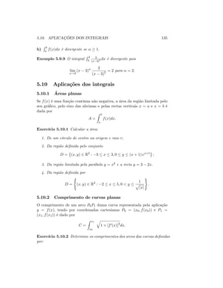 5.10. APLICAÇÕES DOS INTEGRAIS 135
b)
R b
a f(x)dx é divergente se 1:
Exemplo 5.9.9 O integral
R 4
3
2
(x 3)2 dx é divergente pois
lim
x!3
(x 3)
2
(x 3)2 = 2 para = 2:
5.10 Aplicações dos integrais
5.10.1 Áreas planas
Se f(x) é uma função contínua não negativa, a área da região limitada pelo
seu grá…co, pelo eixo das abcissas e pelas rectas verticais x = a e x = b é
dada por
A =
Z b
a
f(x)dx:
Exercício 5.10.1 Calcular a área:
1. De um círculo de centro na origem e raio r;
2. Da região de…nida pelo conjunto
D = (x; y) 2 R2
: 3 x 3; 0 y (x + 1) ex+1
;
3. Da região limitada pela parábola y = x2 e a recta y = 3 2x:
4. Da região de…nida por
D =
(
(x; y) 2 R2
: 2 x 5; 0 < y
1
p
jxj
)
:
5.10.2 Comprimento de curvas planas
O comprimento de um arco P0P1 duma curva representada pela aplicação
y = f(x); tendo por coordenadas cartesianas P0 = (x0; f(x0)) e P1 =
(x1; f(x1)) é dado por
C =
Z x1
x0
q
1 + [f0(x)]2
dx:
Exercício 5.10.2 Determine os comprimentos dos arcos das curvas de…nidas
por:
 