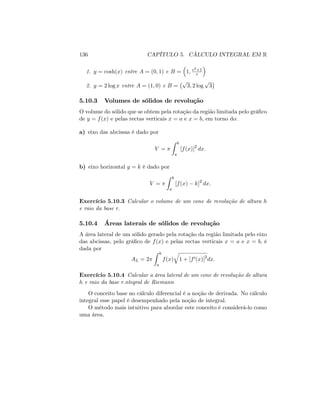 136 CAPÍTULO 5. CÁLCULO INTEGRAL EM R
1. y = cosh(x) entre A = (0; 1) e B = 1; e2+1
e
2. y = 2 log x entre A = (1; 0) e B =
p
3; 2 log
p
3
5.10.3 Volumes de sólidos de revolução
O volume do sólido que se obtem pela rotação da região limitada pelo grá…co
de y = f(x) e pelas rectas verticais x = a e x = b; em torno do:
a) eixo das abcissas é dado por
V =
Z b
a
[f(x)]2
dx:
b) eixo horizontal y = k é dado por
V =
Z b
a
[f(x) k]2
dx:
Exercício 5.10.3 Calcular o volume de um cone de revolução de altura h
e raio da base r:
5.10.4 Áreas laterais de sólidos de revolução
A área lateral de um sólido gerado pela rotação da região limitada pelo eixo
das abcissas, pelo grá…co de f(x) e pelas rectas verticais x = a e x = b; é
dada por
AL = 2
Z b
a
f(x)
q
1 + [f0(x)]2
dx:
Exercício 5.10.4 Calcular a área lateral de um cone de revolução de altura
h e raio da base r:ntegral de Riemann
O conceito base no cálculo diferencial é a noção de derivada. No cálculo
integral esse papel é desempenhado pela noção de integral.
O método mais intuitivo para abordar este conceito é considerá-lo como
uma área.
 