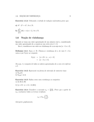 1.6. NOÇÃO DE VIZINHANÇA 9
Exercício 1.5.2 Utilizando o método de indução matemática prove que:
a) 8n : 2n = 4n, 8n 2 N:
b)
nX
k=1
(2k) = n(n + 1), 8n 2 N:
1.6 Noção de vizinhança
Quando se toma um valor aproximado de um número real a, considerando
um valor aproximado de a comete-se um certo erro > 0:
Isto é, considera-se um valor na vizinhança de a;ou seja em ]a ; a+ [:
De…nição 1.6.1 Seja a 2 R: Chama-se vizinhança de a de raio > 0;e
nota-se por V (a) ao conjunto
V (a) = fx 2 R : jx aj < g
= ]a ; a + [:
Ou seja, é o conjunto de todos os valores aproximados de a com erro inferior
a :
Exercício 1.6.2 Represente na forma de intervalo de números reais:
a) V0:2(4)
b) V0:02( 2; 3)
Exercício 1.6.3 De…na como uma vizinhança os conjuntos:
a) ]2; 32; 2; 48[
b) fx 2 R : jx + 3j < 0; 001g
Exercício 1.6.4 Considere a sucessão un = 2+3n
2n+3 : Prove que a partir de
u11 (exclusive) todos os termos veri…cam
un 2 V0;1
3
2
:
Interprete gra…camente.
 