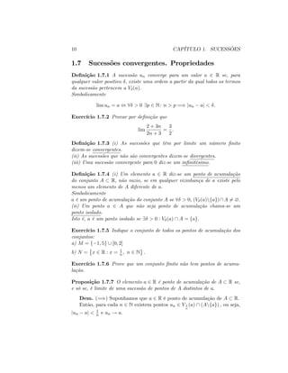 10 CAPÍTULO 1. SUCESSÕES
1.7 Sucessões convergentes. Propriedades
De…nição 1.7.1 A sucessão un converge para um valor a 2 R se, para
qualquer valor positivo ; existe uma ordem a partir da qual todos os termos
da sucessão pertencem a V (a):
Simbolicamente
lim un = a , 8 > 0 9p 2 N: n > p =) jun aj < :
Exercício 1.7.2 Provar por de…nição que
lim
2 + 3n
2n + 3
=
3
2
:
De…nição 1.7.3 (i) As sucessões que têm por limite um número …nito
dizem-se convergentes.
(ii) As sucessões que não são convergentes dizem-se divergentes.
(iii) Uma sucessão convergente para 0 diz-se um in…nitésimo.
De…nição 1.7.4 (i) Um elemento a 2 R diz-se um ponto de acumulação
do conjunto A R; não vazio, se em qualquer vizinhança de a existe pelo
menos um elemento de A diferente de a:
Simbolicamente
a é um ponto de acumulação do conjunto A se 8 > 0; (V (a)nfag)A 6= ?:
(ii) Um ponto a 2 A que não seja ponto de acumulação chama-se um
ponto isolado.
Isto é, a é um ponto isolado se 9 > 0 : V (a)  A = fag:
Exercício 1.7.5 Indique o conjunto de todos os pontos de acumulação dos
conjuntos:
a) M = f 1; 5g [ [0; 2]
b) N = x 2 R : x = 1
n; n 2 N :
Exercício 1.7.6 Prove que um conjunto …nito não tem pontos de acumu-
lação.
Proposição 1.7.7 O elemento a 2 R é ponto de acumulação de A R se,
e só se, é limite de uma sucessão de pontos de A distintos de a:
Dem. (=)) Suponhamos que a 2 R é ponto de acumulação de A R:
Então, para cada n 2 N existem pontos un 2 V 1
n
(a)  (Anfag) ; ou seja,
jun aj < 1
n e un ! a:
 