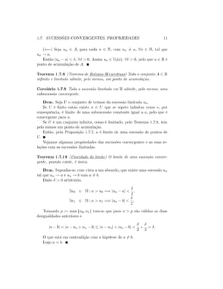 1.7. SUCESSÕES CONVERGENTES. PROPRIEDADES 11
((=) Seja un 2 A; para cada n 2 N; com un 6= a; 8n 2 N; tal que
un ! a:
Então jun aj < ; 8 > 0: Assim un 2 V (a); 8 > 0; pelo que a 2 R é
ponto de acumulação de A:
Teorema 1.7.8 (Teorema de Bolzano-Weierstrass) Todo o conjunto A R
in…nito e limitado admite, pelo menos, um ponto de acumulação.
Corolário 1.7.9 Toda a sucessão limitada em R admite, pelo menos, uma
subsucessão convergente.
Dem. Seja U o conjunto de termos da sucessão limitada un:
Se U é …nito então existe a 2 U que se repete in…nitas vezes e, por
consequência, é limite de uma subsucessão constante igual a a; pelo que é
convergente para a:
Se U é um conjunto in…nito, como é limitado, pelo Teorema 1.7.8, tem
pelo menos um ponto de acumulação.
Então, pela Proposição 1.7.7, a é limite de uma sucessão de pontos de
U:
Vejamos algumas propriedades das sucessões convergentes e as suas re-
lações com as sucessões limitadas.
Teorema 1.7.10 (Unicidade do limite) O limite de uma sucessão conver-
gente, quando existe, é único.
Dem. Suponha-se, com vista a um absurdo, que existe uma sucessão un
tal que un ! a e un ! b com a 6= b:
Dado > 0 arbitrário,
9n0 2 N : n > n0 =) jun aj <
2
;
9n1 2 N : n > n1 =) jun bj <
2
:
Tomando p := max fn0; n1g tem-se que para n > p são válidas as duas
desigualdades anteriores e
ja bj = ja un + un bj ja unj + jun bj <
2
+
2
= :
O que está em contradição com a hipótese de a 6= b:
Logo a = b:
 