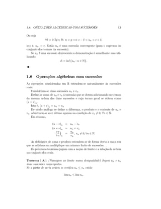 1.8. OPERAÇÕES ALGÉBRICAS COM SUCESSÕES 13
Ou seja
8 > 0 9p 2 N: n > p =) c < un < c + ;
isto é, un ! c: Então un é uma sucessão convergente (para o supremo do
conjunto dos termos da sucessão).
Se un f uma sucessão decrescente.a demonstração é semelhante mas uti-
lizando
d := inf fun : n 2 Ng :
1.8 Operações algébricas com sucessões
As operações consideradas em R estendem-se naturalmente às sucessões
reais.
Considerem-se duas sucessões un e vn:
De…ne-se soma de un e vn à sucessão que se obtem adicionando os termos
da mesma ordem das duas sucessões e cujo termo geral se obtem como
(u + v)n :
Isto é, (u + v)n = un + vn
De modo análogo se de…ne a diferença, o produto e o cociente de un e
vn, admitindo-se este último apenas na condição de vn 6= 0; 8n 2 N:
Em resumo,
(u v)n = un vn
(u v)n = un vn
u
v n
=
un
vn
; vn 6= 0; 8n 2 N:
As de…nições de soma e produto estendem-se de forma óbvia a casos em
que se adicione ou multiplique um número …nito de sucessões.
Os próximos teoremas jogam com a noção de limite e a relação de ordem
no conjunto dos reais.
Teorema 1.8.1 (Passagem ao limite numa desigualdade) Sejam un e vn
duas sucessões convergentes.
Se a partir de certa ordem se veri…ca un vn então
lim un lim vn:
 