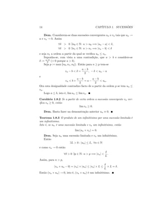 14 CAPÍTULO 1. SUCESSÕES
Dem. Considerem-se duas sucessões convergentes un e vn tais que un !
a e vn ! b: Assim
8 > 0 9n0 2 N: n > n0 =) jun aj < ;
8 > 0 9n1 2 N: n > n1 =) jvn bj <
e seja n1 a ordem a partir da qual se veri…ca un vn.
Suponha-se, com vista a uma contradição, que a > b e considere-se
:= a b
2 (> 0 porque a > b):
Seja p := max fn0; n1; n2g : Então para n p tem-se
vn b < =
a b
2
, < un a
e
vn < b +
a b
2
= a
a b
2
< un:
Ora esta desigualdade contradizo facto de a partir da ordem p se tem un
vn.
Logo a b; isto é, lim un lim vn:
Corolário 1.8.2 Se a partir de certa ordem a sucessão convergente vn ver-
i…ca vn 0; então
lim vn 0:
Dem. Basta fazer na demonstração anterior un 0:
Teorema 1.8.3 O produto de um in…nitésimo por uma sucessão limitada é
um in…nitésimo.
Isto é, se un é uma sucessão limitada e vn um in…nitésimo, então
lim (un vn) = 0:
Dem. Seja un uma sucessão limitada e vn um in…nitésimo.
Então
9L > 0 : junj L; 8n 2 N
e como vn ! 0 então
8 > 0 9p 2 N: n > p =) jvnj <
L
:
Assim, para n > p;
jvn un 0j = jvnj junj jvnj L
L
L = :
Então (vn un) ! 0; isto é, (vn un) é um in…nitésimo.
 