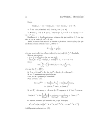 16 CAPÍTULO 1. SUCESSÕES
Então
lim (unvn ab) = lim [un (vn b)] + lim [(un a) b] = 0:
3. É um caso particular de 2. com vn k (k 2 R).
4. Como vn ! b 6= 0; por 2., tem-se que vnb ! b2 > 0; ou seja <
vnb b2 < :
Escolha-se > 0 su…cientemente pequeno tal que existe p 2 N em que
para n p se tem vnb > b2 > 0:
Assim, considerando apenas os termos cuja ordem é maior que p (os que
não forem são em número …nito), obtem-se
0 <
1
vnb
<
1
b2
;
pelo que a sucessão (ou subsucessão se for necessário) 1
vnb ’e limitada.
Note-se que se tem:
un
vn
a
b = unb a vn
vnb = (unb a vn) 1
vnb:
lim (unb a vn) = lim (unb) + lim ( a vn) = ab ab = 0:
Então
lim
un
vn
a
b
= lim (unb a vn)
1
vnb
= 0;
pelo que lim un
vn
= lim un
lim vn
:
5. Se p = 0; (un)p
1 e lim (un)p
= lim 1 = 1 = (lim un)p
:
Se p 2 N; demonstra-se por indução.
Para p = 1 a proposição é verdade.
Para provar a tese,
lim (un)k+1
= lim
h
(un)k
un
i
= lim
h
(un)k
i
lim un
= (lim un)k
lim un = (lim un)k+1
:
Se p 2 Z coloca-se p = k; com k 2 N e para un 6= 0; 8n 2 N; tem-se
lim (un) k
= lim
1
(un)k
!
=
1
lim (un)k
=
1
(lim un)k
= (lim un) k
:
6. Provar primeiro por indução em p; que a relação
up
vp
= (u v) up 1
+ up 2
v + up 3
v2
+ + uvp 2
+ vp 1
é válida para quaisquer u; v 2 R:
 