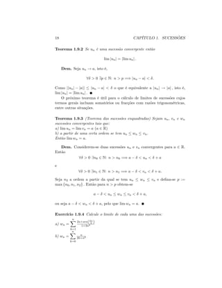 18 CAPÍTULO 1. SUCESSÕES
Teorema 1.9.2 Se un é uma sucessão convergente então
lim junj = jlim unj :
Dem. Seja un ! a; isto é,
8 > 0 9p 2 N: n > p =) jun aj < :
Como jjunj jajj jun aj < o que é equivalente a junj ! jaj ; isto é,
lim junj = jlim unj :
O próximo teorema é útil para o cálculo de limites de sucessões cujos
termos gerais incluam somatórios ou fracções com razões trigonométricas,
entre outras situações.
Teorema 1.9.3 (Teorema das sucessões enquadradas) Sejam un; vn e wn
sucessões convergentes tais que:
a) lim un = lim vn = a (a 2 R)
b) a partir de uma certa ordem se tem un wn vn:
Então lim wn = a:
Dem. Considerem-se duas sucessões un e vn convergentes para a 2 R:
Então
8 > 0 9n0 2 N: n > n0 =) a < un < + a
e
8 > 0 9n1 2 N: n > n1 =) a < vn < + a:
Seja n2 a ordem a partir da qual se tem un wn vn e de…na-se p :=
max fn0; n1; n2g : Então para n > p obtem-se
a < un wn vn < + a;
ou seja a < wn < + a; pelo que lim wn = a:
Exercício 1.9.4 Calcule o limite de cada uma das sucessões:
a) wn =
nX
k=1
2n+sen(k
4 )
1+3n2
b) wn =
nX
k=0
n
2k+n2
 