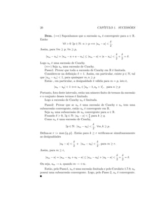 20 CAPÍTULO 1. SUCESSÕES
Dem. (=)) Suponhamos que a sucessão un é convergente para a 2 R:
Então
8 > 0 9p 2 N: n > p =) jun aj <
2
:
Assim, para 8m p; 8n p;
jum unj = jum a + a unj jum aj + ja unj <
2
+
2
= :
Logo un é uma sucessão de Cauchy.
((=) Seja un uma sucessão de Cauchy.
Passo1: Provar que toda a sucessão de Cauchy em R é limitada.
Considere-se na de…nição = 1: Assim, em particular, existe p 2 N; tal
que jum unj < 1; para quaisquer m; n p
Então , em particular, a desigualdade é válida para m = p; isto é,
jun upj < 1 () un 2 ]up 1; up + 1[ ; para n p
Portanto, fora deste intervalo, estão um número …nito de termos da sucessão
e o conjunto desses termos é limitado.
Logo a sucessão de Cauchy un é limitada.
Passo2: Provar que se un é uma sucessão de Cauchy e un tem uma
subsucessão convergente, então un é convergente em R:
Seja uk uma subsucessão de un convergente para a 2 R:
Fixando > 0; 9q 2 N: juk aj < 2 para k q:
Como un é uma sucessão de Cauchy,
9p 2 N: jum ukj <
2
; 8m; k p:
De…na-se r := max fq; pg : Então para k r veri…cam-se simultaneamente
as desigualdades
juk aj <
2
e jum ukj <
2
; para m r:
Assim, para m r;
jum aj = jum uk + uk aj jum ukj + juk aj <
2
+
2
= :
Ou seja, um ! a; quando m ! +1:
Então, pelo Passo1, un é uma sucessão limitada e pelo Corolário 1.7.9, un
possui uma subsucessão convergente. Logo, pelo Passo 2, un é convergente.
 