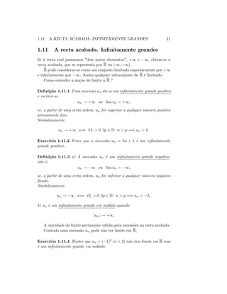 1.11. A RECTA ACABADA. INFINITAMENTE GRANDES 21
1.11 A recta acabada. In…nitamente grandes
Se à recta real juntarmos "dois novos elementos", +1 e 1; obtem-se a
recta acabada, que se representa por R ou [-1; +1]:
R pode considerar-se como um conjunto limitado superiormente por +1
e inferiormente por 1. Assim qualquer subconjunto de R é limitado.
Como estender a noção de limite a R ?
De…nição 1.11.1 Uma sucessão un diz-se um in…nitamente grande positivo
e escreve-se
un ! +1 ou lim un = +1;
se, a partir de uma certa ordem, un for superior a qualquer número positivo
previamente …xo.
Simbolicamente
un ! +1 () 8L > 0 9p 2 N: n > p =) un > L:
Exercício 1.11.2 Prove que a sucessão un = 5n + 1 é um in…nitamente
grande positivo.
De…nição 1.11.3 a) A sucessão un é um in…nitamente grande negativo,
isto é,
un ! 1 ou lim un = 1;
se, a partir de uma certa ordem, un for inferior a qualquer número negativo
…xado.
Simbolicamente
un ! 1 () 8L > 0 9p 2 N: n > p =) un < L:
b) un é um in…nitamente grande em módulo quando
junj ! +1:
A unicidade do limite permanece válida para sucessões na recta acabada.
Contudo uma sucessão un pode não ter limite em R:
Exercício 1.11.4 Mostre que un = ( 1)n
(n + 2) não tem limite em R mas
é um in…nitamente grande em módulo.
 