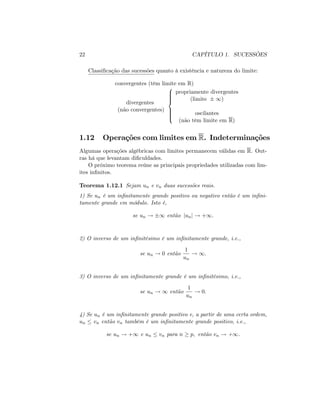 22 CAPÍTULO 1. SUCESSÕES
Classi…cação das sucessões quanto à existência e natureza do limite:
convergentes (têm limite em R)
divergentes
(não convergentes)
8
>>>><
>>>>:
propriamente divergentes
(limite 1)
oscilantes
(não têm limite em R)
1.12 Operações com limites em R. Indeterminações
Algumas operações algébricas com limites permanecem válidas em R. Out-
ras há que levantam di…culdades.
O próximo teorema reúne as principais propriedades utilizadas com lim-
ites in…nitos.
Teorema 1.12.1 Sejam un e vn duas sucessões reais.
1) Se un é um in…nitamente grande positivo ou negativo então é um in…ni-
tamente grande em módulo. Isto é,
se un ! 1 então junj ! +1:
2) O inverso de um in…nitésimo é um in…nitamente grande, i.e.,
se un ! 0 então
1
un
! 1:
3) O inverso de um in…nitamente grande é um in…nitésimo, i.e.,
se un ! 1 então
1
un
! 0:
4) Se un é um in…nitamente grande positivo e, a partir de uma certa ordem,
un vn então vn também é um in…nitamente grande positivo, i.e.,
se un ! +1 e un vn para n p; então vn ! +1.
 