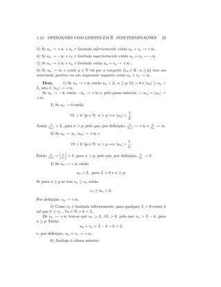 1.12. OPERAÇÕES COM LIMITES EM R. INDETERMINAÇÕES 23
5) Se un ! +1 e vn é limitada inferiormente então un + vn ! +1.
6) Se un ! 1 e vn é limitada superiormente então un + vn ! 1.
7) Se un ! 1 e vn é limitada então un + vn ! 1..
8) Se un ! 1 e existe p 2 N tal que o conjunto fvn 2 R : n pg tem um
minorante positivo ou um majorante negativo então un vn ! 1:
Dem. 1) Se un ! +1 então un > L; n p; 8L > 0 e junj un >
L; isto é, junj ! +1:
Se un ! 1 então un ! +1 e, pelo passo anterior, j unj = junj !
+1:
2) Se un ! 0 então
8L > 0 9p 2 N: n > p =) junj <
1
L
:
Assim 1
junj > L; para n > p; pelo que, por de…nição, 1
junj ! +1 e 1
un
! 1:
3) Se un ! 1; junj ! +1 e
8 > 0 9p 2 N: n > p =) junj >
1
:
Então 1
junj = 1
un
< ; para n > p; pelo que, por de…nição, 1
un
! 0:
4) Se un ! +1 então
un > L; para L > 0 e n p:
Se para n p se tem vn un então
vn un > L:
Por de…nição, vn ! +1.
5) Como vn é limitada inferiormente, para qualquer L > 0 existe k
tal que k vn , 8n 2 N; e k < L:
De un ! +1 tem-se que un > L; 8L > 0; pelo que un > L k; para
n p: Então
un + vn > L k + k = L
e, por de…nição, un + vn ! +1.
6) Análogo à alínea anterior.
 
