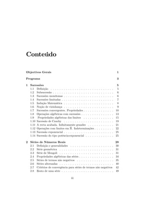 Conteúdo
Objectivos Gerais 1
Programa 3
1 Sucessões 5
1.1 De…nição . . . . . . . . . . . . . . . . . . . . . . . . . . . . . 5
1.2 Subsucessão . . . . . . . . . . . . . . . . . . . . . . . . . . . . 6
1.3 Sucessões monótonas . . . . . . . . . . . . . . . . . . . . . . . 6
1.4 Sucessões limitadas . . . . . . . . . . . . . . . . . . . . . . . . 7
1.5 Indução Matemática . . . . . . . . . . . . . . . . . . . . . . . 8
1.6 Noção de vizinhança . . . . . . . . . . . . . . . . . . . . . . . 9
1.7 Sucessões convergentes. Propriedades . . . . . . . . . . . . . . 10
1.8 Operações algébricas com sucessões . . . . . . . . . . . . . . . 13
1.9 Propriedades algébricas dos limites . . . . . . . . . . . . . . 15
1.10 Sucessão de Cauchy . . . . . . . . . . . . . . . . . . . . . . . 19
1.11 A recta acabada. In…nitamente grandes . . . . . . . . . . . . 21
1.12 Operações com limites em R. Indeterminações . . . . . . . . . 22
1.13 Sucessão exponencial . . . . . . . . . . . . . . . . . . . . . . . 25
1.14 Sucessão do tipo potência-exponencial . . . . . . . . . . . . . 25
2 Séries de Números Reais 29
2.1 De…nição e generalidades . . . . . . . . . . . . . . . . . . . . 30
2.2 Série geométrica . . . . . . . . . . . . . . . . . . . . . . . . . 31
2.3 Série de Mengoli . . . . . . . . . . . . . . . . . . . . . . . . . 31
2.4 Propriedades algébricas das séries . . . . . . . . . . . . . . . . 34
2.5 Séries de termos não negativos . . . . . . . . . . . . . . . . . 35
2.6 Séries alternadas . . . . . . . . . . . . . . . . . . . . . . . . . 40
2.7 Critérios de convergência para séries de termos não negativos 42
2.8 Resto de uma série . . . . . . . . . . . . . . . . . . . . . . . . 49
iii
 