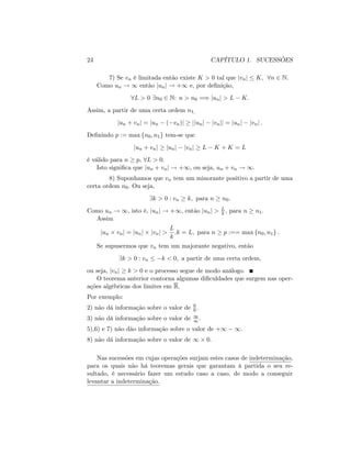 24 CAPÍTULO 1. SUCESSÕES
7) Se vn é limitada então existe K > 0 tal que jvnj K; 8n 2 N:
Como un ! 1 então junj ! +1 e, por de…nição,
8L > 0 9n0 2 N: n > n0 =) junj > L K:
Assim, a partir de uma certa ordem n1;
jun + vnj = jun ( vn)j jjunj jvnjj = junj jvnj :
De…nindo p := max fn0; n1g tem-se que
jun + vnj junj jvnj L K + K = L
é válido para n p, 8L > 0:
Isto signi…ca que jun + vnj ! +1; ou seja, un + vn ! 1:
8) Suponhamos que vn tem um minorante positivo a partir de uma
certa ordem n0: Ou seja,
9k > 0 : vn k; para n n0:
Como un ! 1; isto é, junj ! +1; então junj > L
k ; para n n1:
Assim
jun vnj = junj jvnj >
L
k
:k = L; para n p :== max fn0; n1g :
Se supusermos que vn tem um majorante negativo, então
9k > 0 : vn k < 0; a partir de uma certa ordem,
ou seja, jvnj k > 0 e o processo segue de modo análogo.
O teorema anterior contorna algumas di…culdades que surgem nas oper-
ações algébricas dos limites em R:
Por exemplo:
2) não dá informação sobre o valor de 0
0 :
3) não dá informação sobre o valor de 1
1:
5),6) e 7) não dão informação sobre o valor de +1 1:
8) não dá informação sobre o valor de 1 0:
Nas sucessões em cujas operações surjam estes casos de indeterminação,
para os quais não há teoremas gerais que garantam à partida o seu re-
sultado, é necessário fazer um estudo caso a caso, de modo a conseguir
levantar a indeterminação.
 