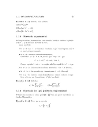 1.13. SUCESSÃO EXPONENCIAL 25
Exercício 1.12.2 Calcule, caso existam:
a) lim 3n2+1 2n
1 n3
b) lim
p
n + 1
p
n
c) lim 3 + 2n2 + 5n4
1.13 Sucessão exponencial
O comportamento, a existência e a natureza do limite da sucessão exponen-
cial an (a 2 R) depende do valor da base.
Casos possíveis:
Se a = 0 ou a = 1 a sucessão é constante. Logo é convergente para 0
ou para1; respectivamente.
Se a > 1 a sucessão é monótona crescente.
Escrevendo a = 1 + h; h > 0; resulta pela Prop. 1.5.1 que
an
= (1 + h)n
1 + nh; 8n 2 N.
Como a sucessão 1+nh ! +1, então, pelo Teorema 1.12.1, an ! +1:
Se 0 < a < 1 a sucessão é monótona decrescente e an ! 0: (Provar)
Se 1 < a < 0 a sucessão não é monótona e an ! 0. (Provar)
Se a 1 a sucessão toma alternadamente termos positivos e nega-
tivos pelo que não é monótona e an não tem limite
Exercício 1.13.1 Calcular:
a) lim
2n+1 + 3n
2n + 3n+1
; b) lim
2n+1 + 3n
2n + 5n+1
:
1.14 Sucessão do tipo potência-exponencial
O limite da sucessão de termo geral 1 + 1
n
n
tem um papel importante na
Análise Matemática.
Exercício 1.14.1 Prove que a sucessão
un = 1 +
1
n
n
 
